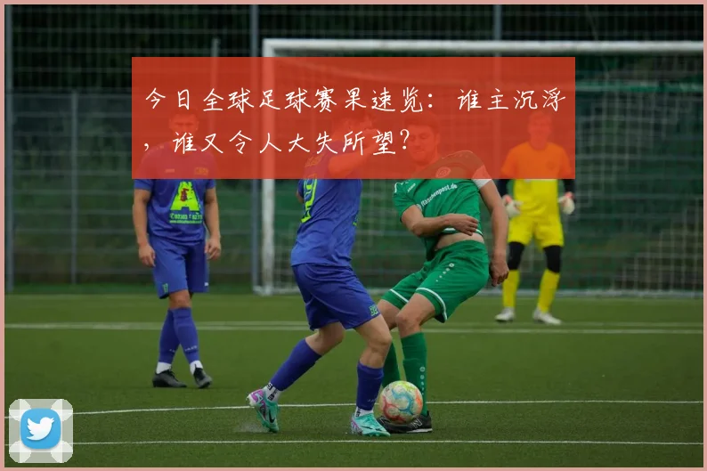 今日全球足球赛果速览：谁主沉浮，谁又令人大失所望？