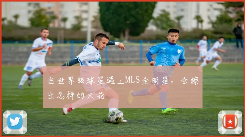 当世界级球星遇上MLS全明星，会擦出怎样的火花