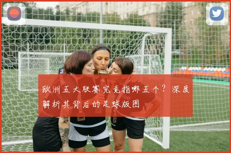 欧洲五大联赛究竟指哪五个？深度解析其背后的足球版图