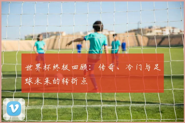 世界杯终极回顾:传奇、冷门与足球未来的转折点