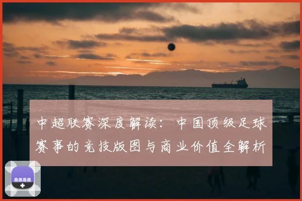 中超联赛深度解读:中国顶级足球赛事的竞技版图与商业价值全解析_20260611140804