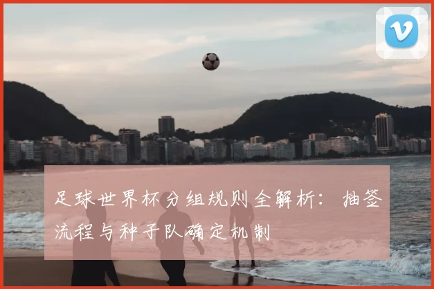 足球世界杯分组规则全解析：抽签流程与种子队确定机制