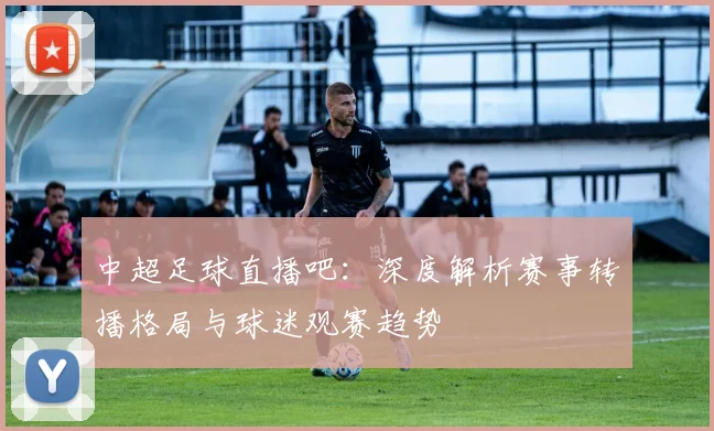 中超足球直播吧：深度解析赛事转播格局与球迷观赛趋势
