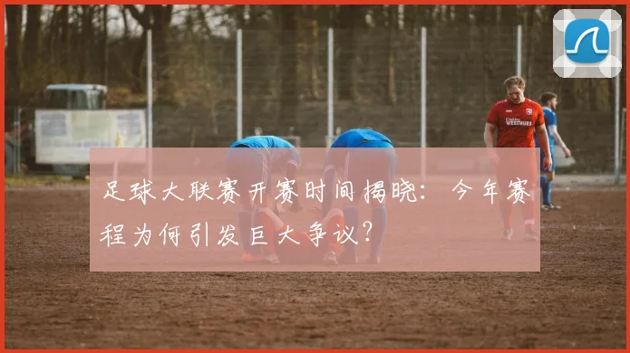 足球大联赛开赛时间揭晓：今年赛程为何引发巨大争议？