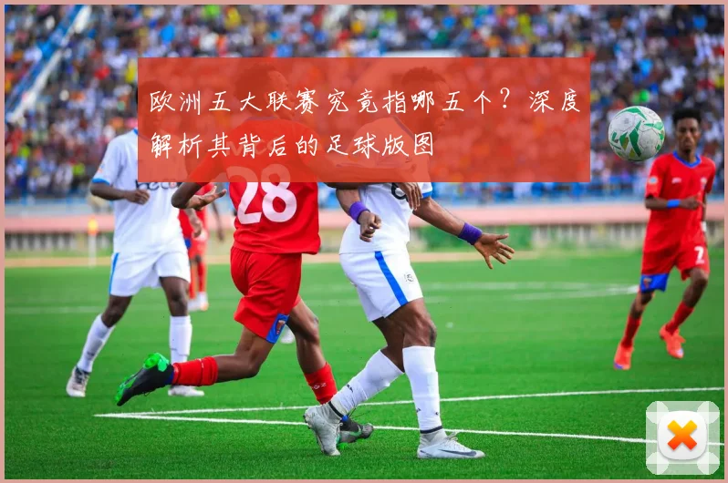 欧洲五大联赛究竟指哪五个？深度解析其背后的足球版图