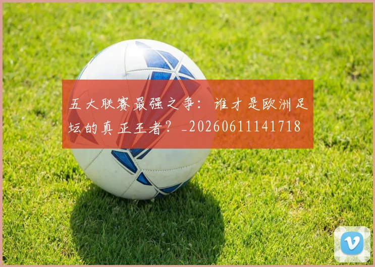 五大联赛最强之争：谁才是欧洲足坛的真正王者？_20260611141718