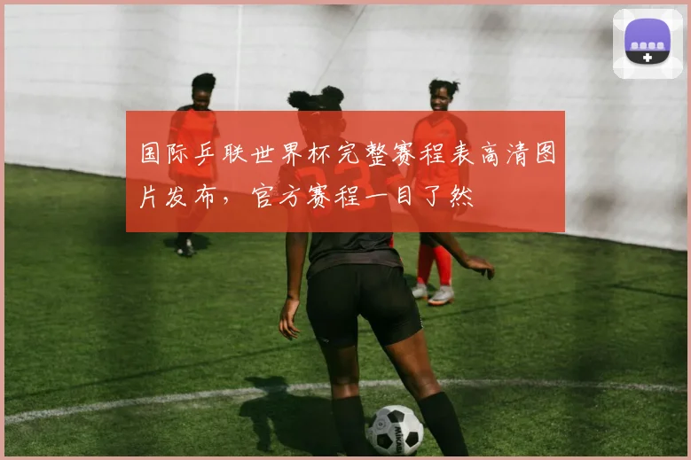 国际乒联世界杯完整赛程表高清图片发布，官方赛程一目了然