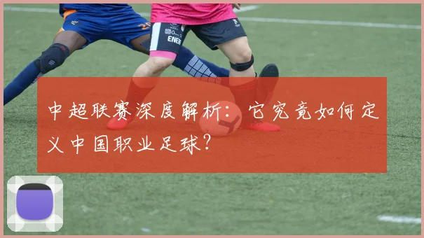中超联赛深度解析：它究竟如何定义中国职业足球？